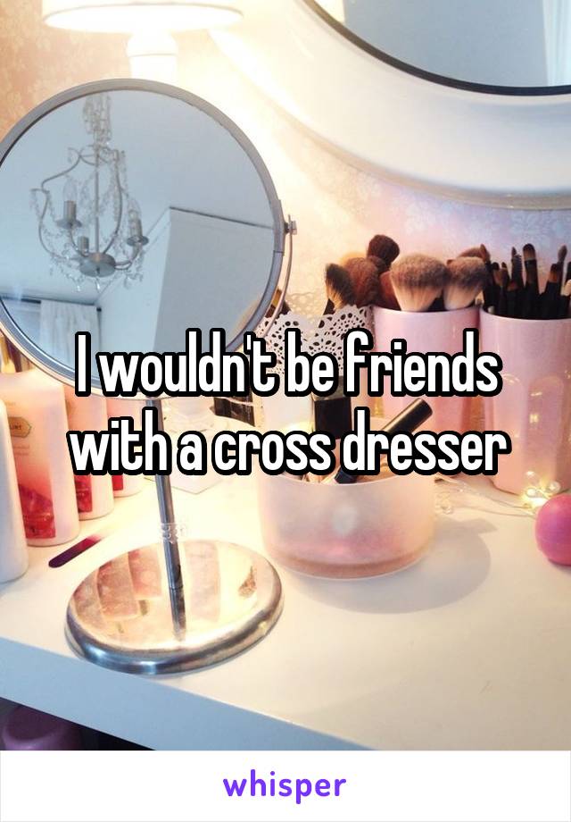 I wouldn't be friends with a cross dresser