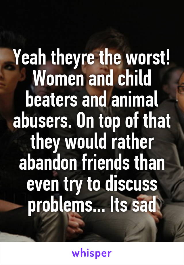 Yeah theyre the worst! Women and child beaters and animal abusers. On top of that they would rather abandon friends than even try to discuss problems... Its sad