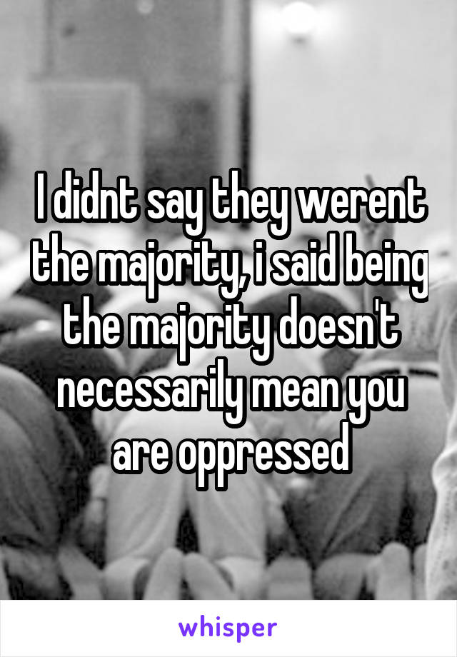 I didnt say they werent the majority, i said being the majority doesn't necessarily mean you are oppressed