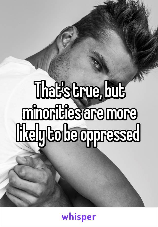 That's true, but minorities are more likely to be oppressed 