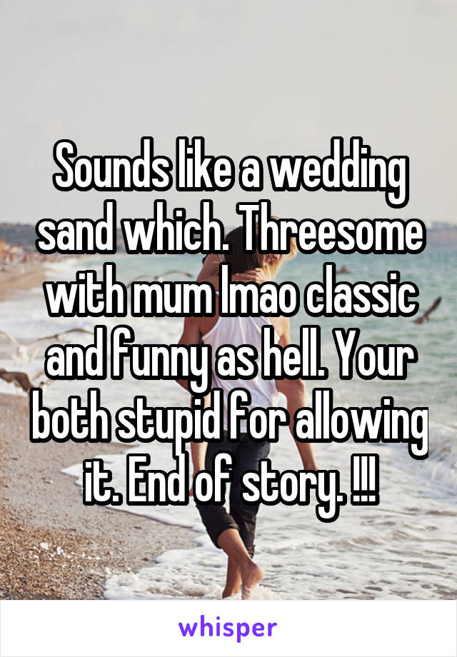 Sounds like a wedding sand which. Threesome with mum lmao classic and funny as hell. Your both stupid for allowing it. End of story. !!!