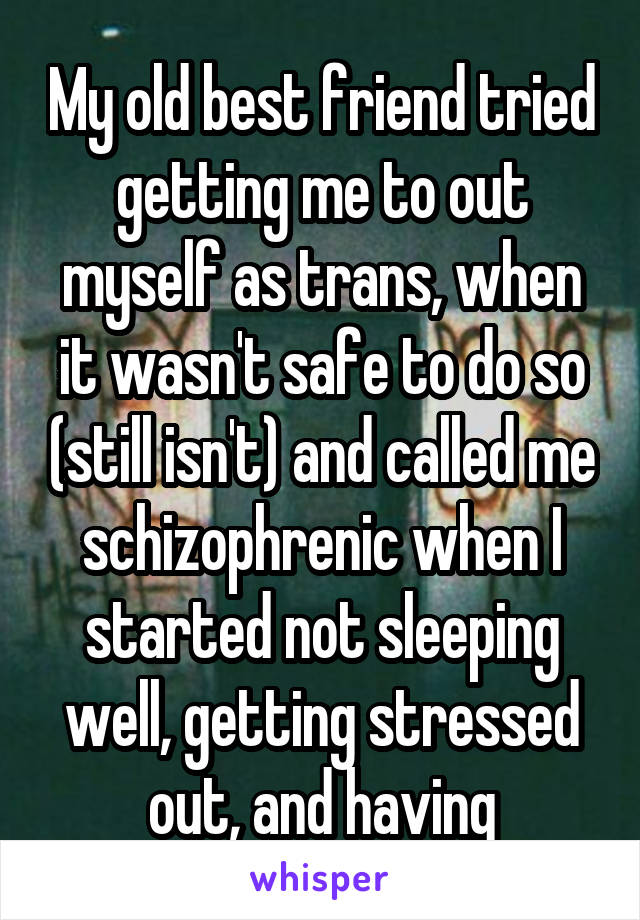 My old best friend tried getting me to out myself as trans, when it wasn't safe to do so (still isn't) and called me schizophrenic when I started not sleeping well, getting stressed out, and having