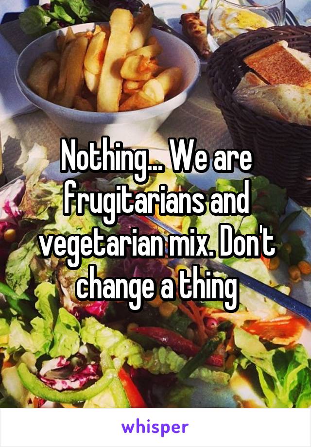 Nothing... We are frugitarians and vegetarian mix. Don't change a thing