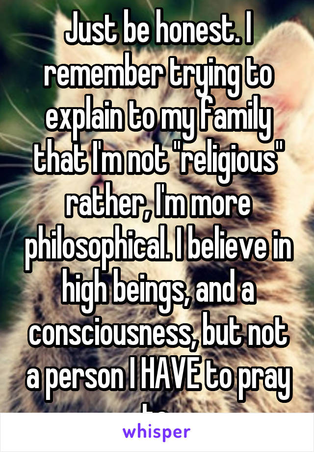 Just be honest. I remember trying to explain to my family that I'm not "religious" rather, I'm more philosophical. I believe in high beings, and a consciousness, but not a person I HAVE to pray to 