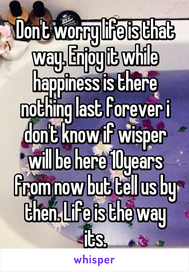 Don't worry life is that way. Enjoy it while happiness is there nothing last forever i don't know if wisper will be here 10years from now but tell us by then. Life is the way its.