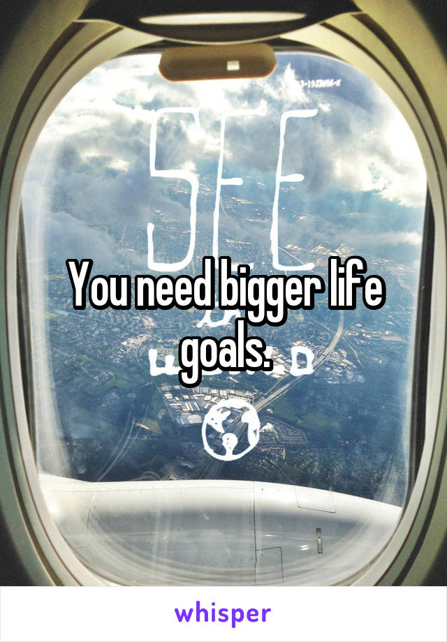 You need bigger life goals.