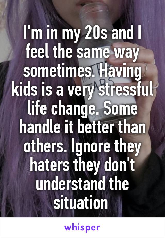 I'm in my 20s and I feel the same way sometimes. Having kids is a very stressful life change. Some handle it better than others. Ignore they haters they don't understand the situation 