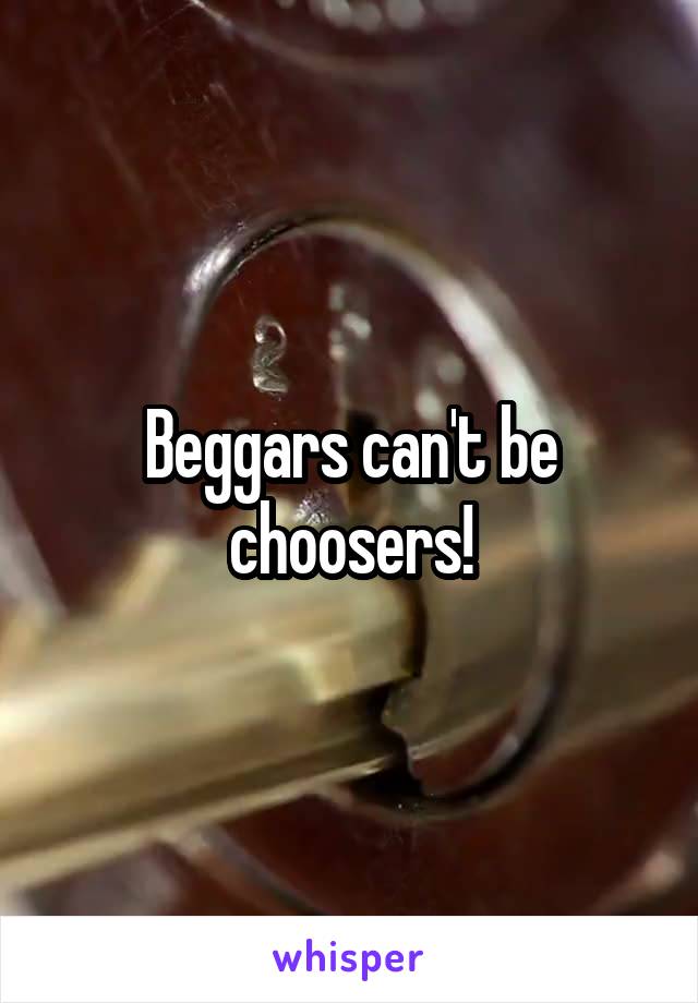 Beggars can't be choosers!