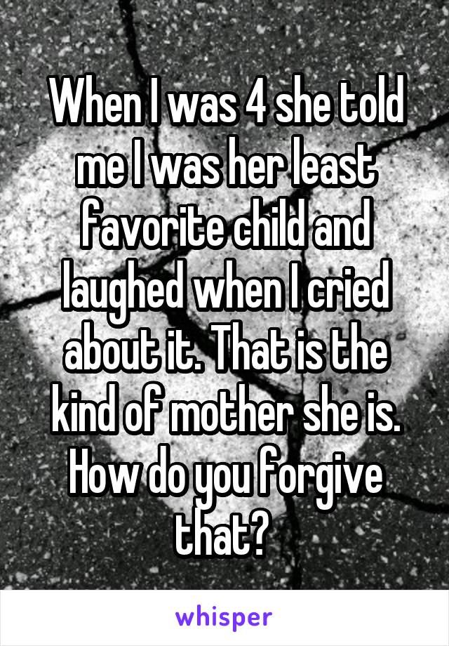 When I was 4 she told me I was her least favorite child and laughed when I cried about it. That is the kind of mother she is. How do you forgive that? 