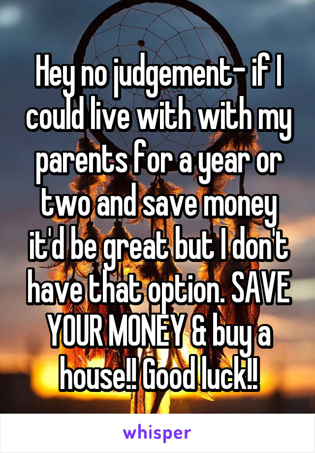 Hey no judgement- if I could live with with my parents for a year or two and save money it'd be great but I don't have that option. SAVE YOUR MONEY & buy a house!! Good luck!!