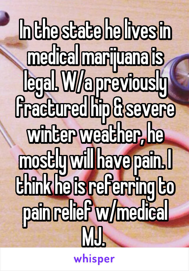 In the state he lives in medical marijuana is legal. W/a previously fractured hip & severe winter weather, he mostly will have pain. I think he is referring to pain relief w/medical MJ. 