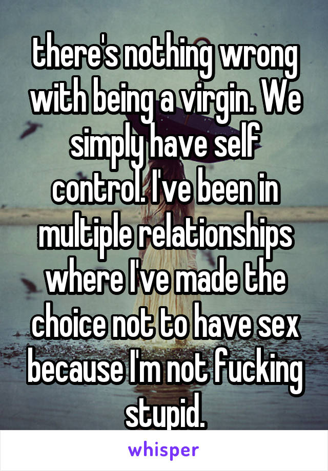 there's nothing wrong with being a virgin. We simply have self control. I've been in multiple relationships where I've made the choice not to have sex because I'm not fucking stupid.