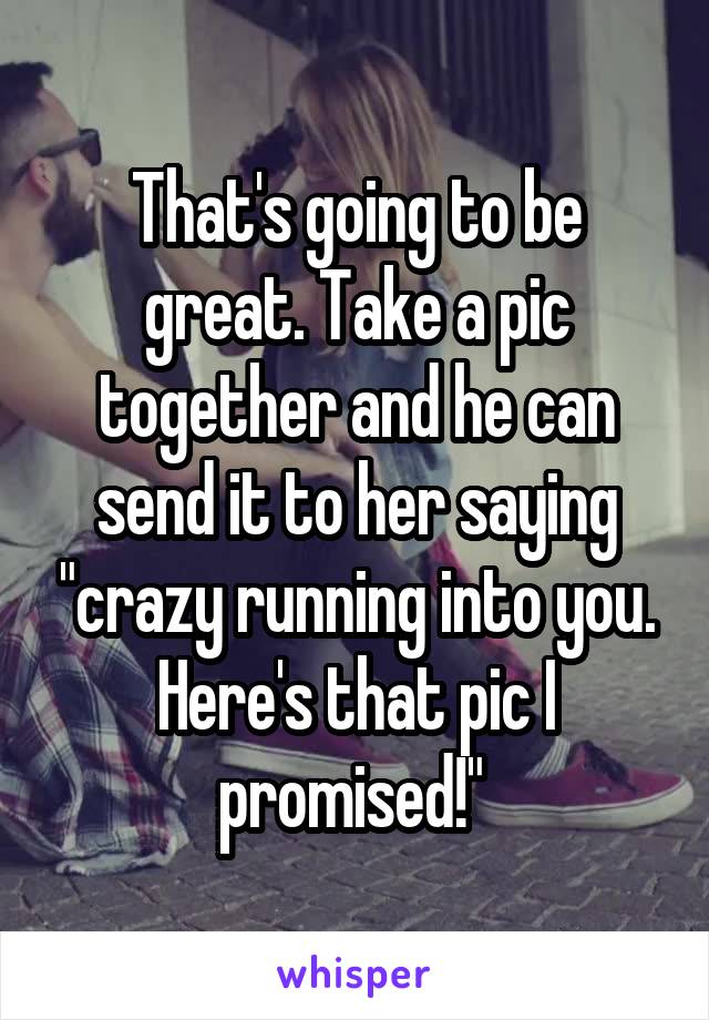 That's going to be great. Take a pic together and he can send it to her saying "crazy running into you. Here's that pic I promised!" 