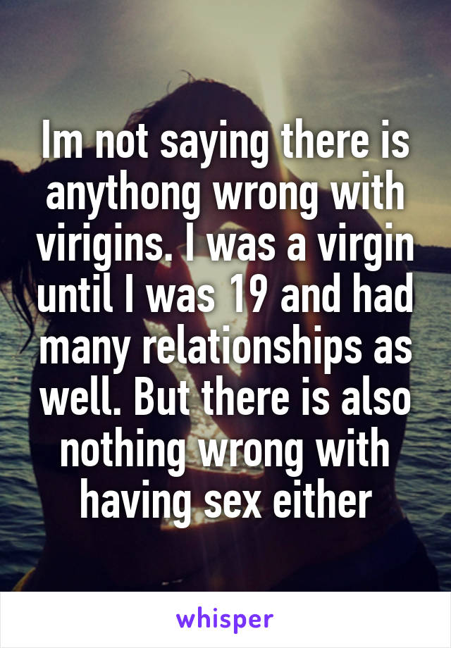 Im not saying there is anythong wrong with virigins. I was a virgin until I was 19 and had many relationships as well. But there is also nothing wrong with having sex either