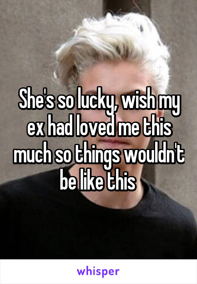 She's so lucky, wish my ex had loved me this much so things wouldn't be like this 