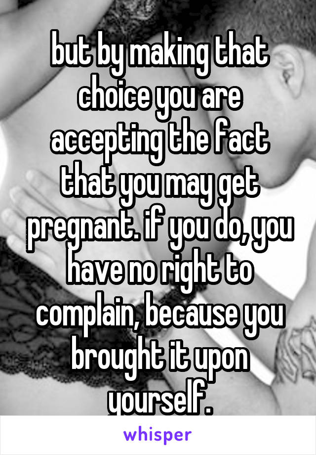 but by making that choice you are accepting the fact that you may get pregnant. if you do, you have no right to complain, because you brought it upon yourself.