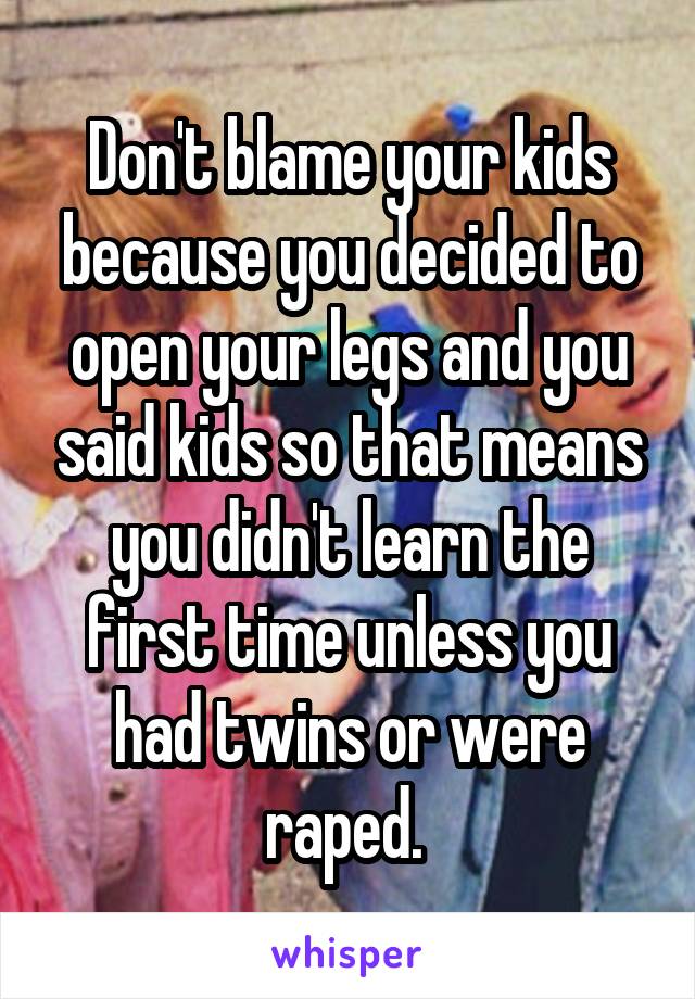 Don't blame your kids because you decided to open your legs and you said kids so that means you didn't learn the first time unless you had twins or were raped. 