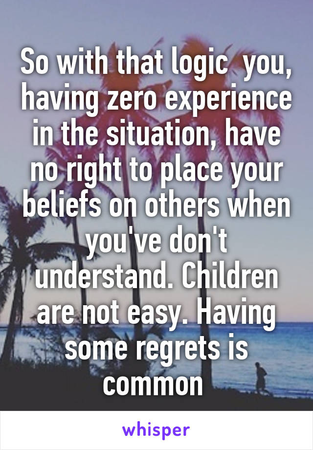 So with that logic  you, having zero experience in the situation, have no right to place your beliefs on others when you've don't understand. Children are not easy. Having some regrets is common 