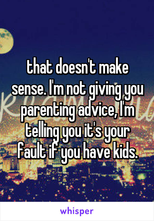 that doesn't make sense. I'm not giving you parenting advice, I'm telling you it's your fault if you have kids.