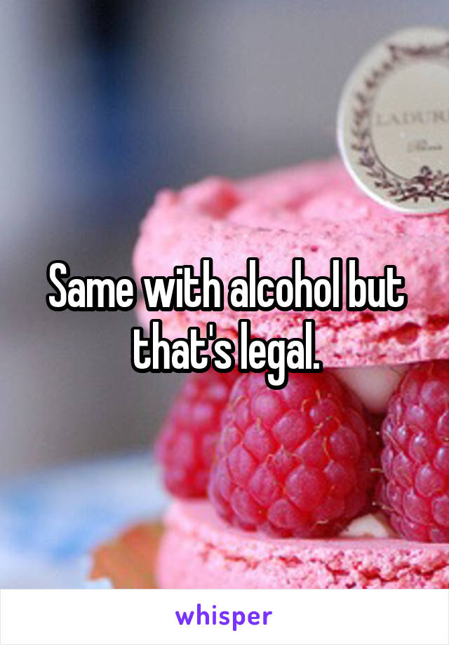 Same with alcohol but that's legal.
