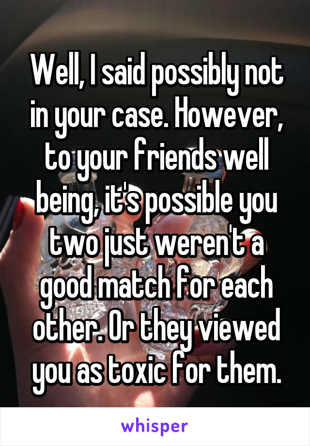 Well, I said possibly not in your case. However, to your friends well being, it's possible you two just weren't a good match for each other. Or they viewed you as toxic for them.