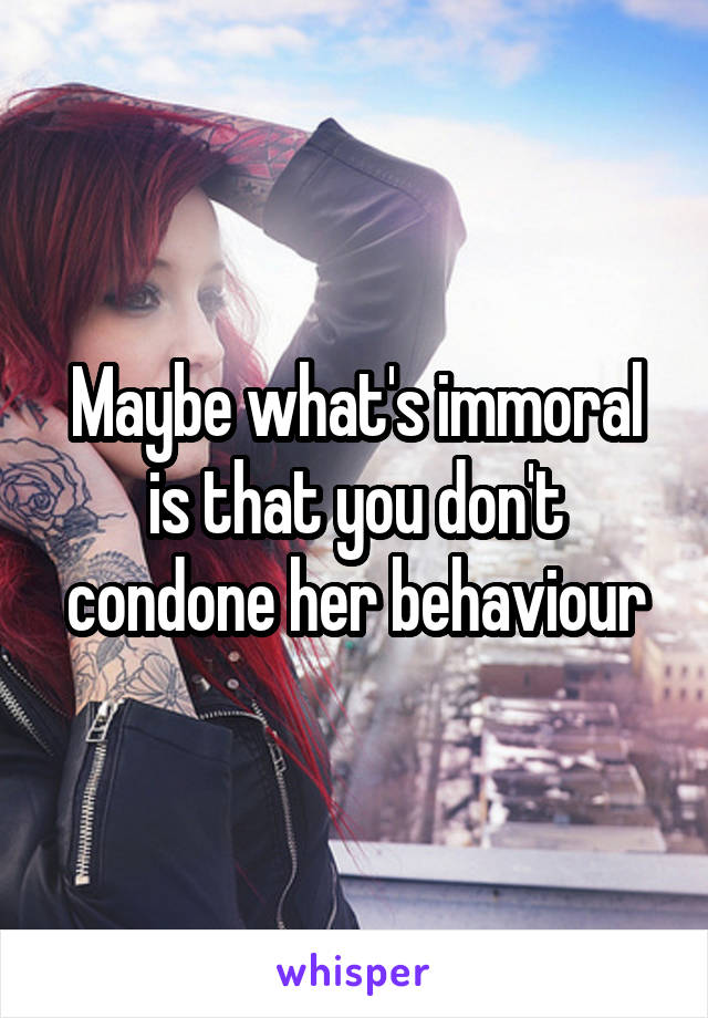 Maybe what's immoral is that you don't condone her behaviour