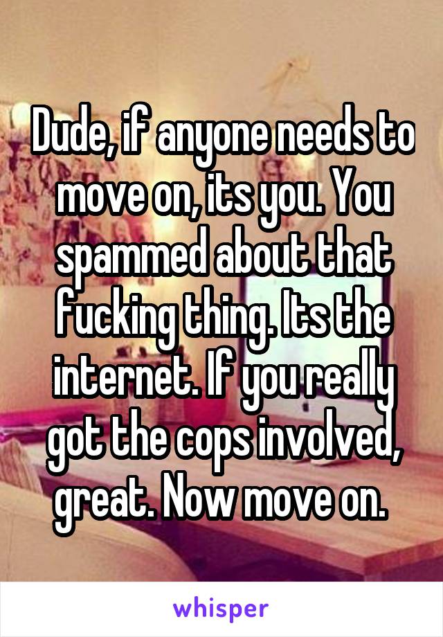 Dude, if anyone needs to move on, its you. You spammed about that fucking thing. Its the internet. If you really got the cops involved, great. Now move on. 