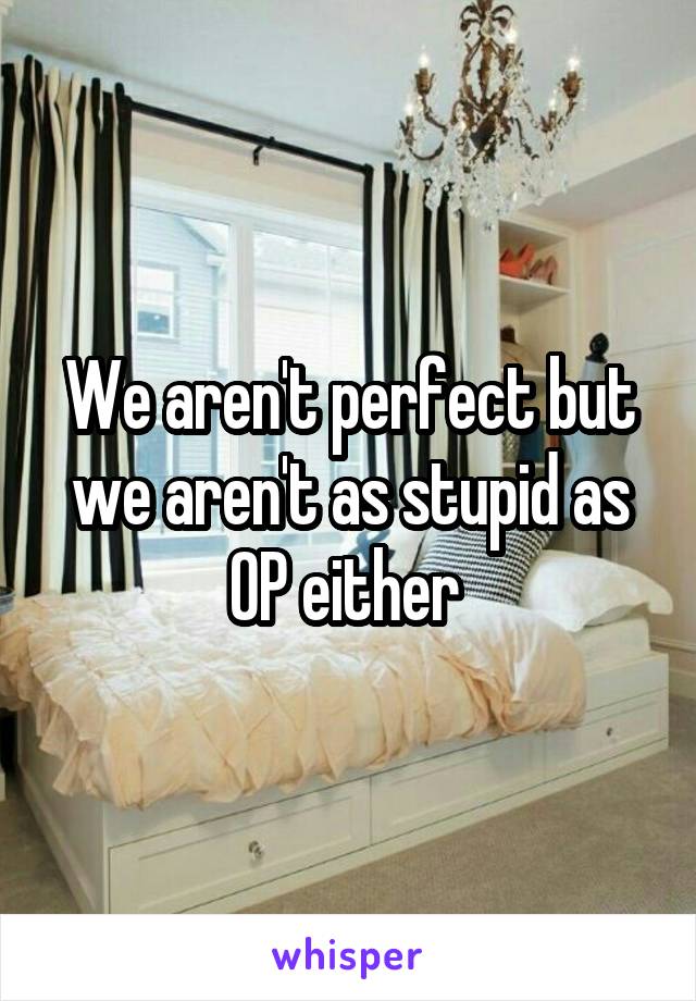 We aren't perfect but we aren't as stupid as OP either 