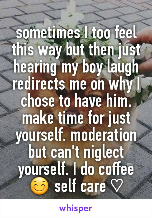 sometimes I too feel this way but then just hearing my boy laugh redirects me on why I chose to have him. make time for just yourself. moderation but can't niglect yourself. I do coffee 😊 self care ♡