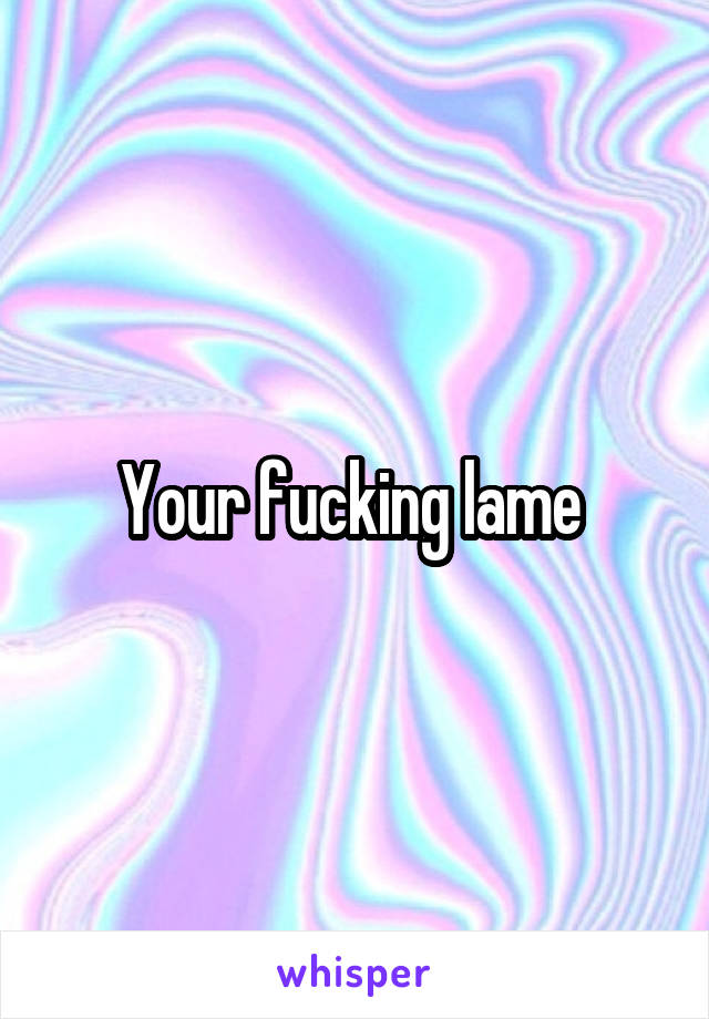Your fucking lame 