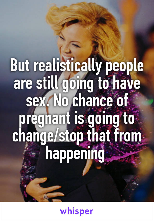 But realistically people are still going to have sex. No chance of pregnant is going to change/stop that from happening 