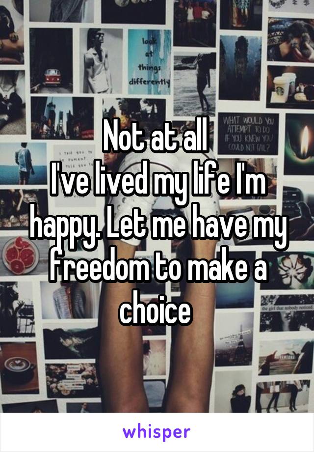 Not at all 
I've lived my life I'm happy. Let me have my freedom to make a choice 