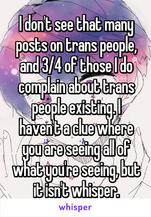 I don't see that many posts on trans people, and 3/4 of those I do complain about trans people existing. I haven't a clue where you are seeing all of what you're seeing, but it isn't whisper.