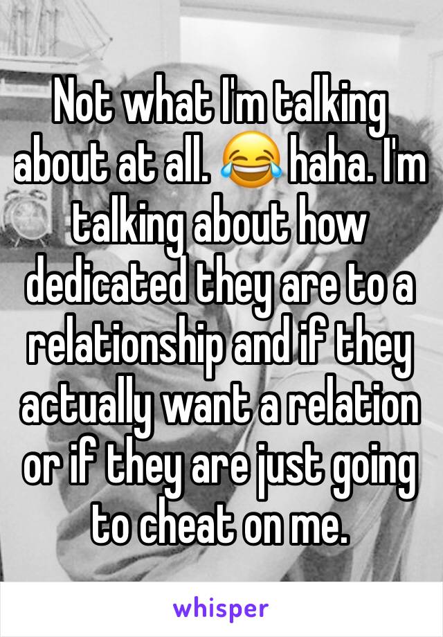 Not what I'm talking about at all. 😂 haha. I'm talking about how dedicated they are to a relationship and if they actually want a relation or if they are just going to cheat on me.