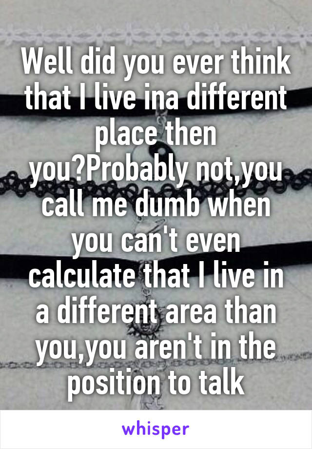 Well did you ever think that I live ina different place then you?Probably not,you call me dumb when you can't even calculate that I live in a different area than you,you aren't in the position to talk