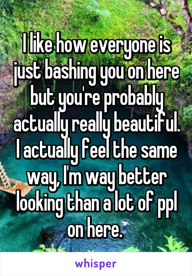 I like how everyone is just bashing you on here but you're probably actually really beautiful. I actually feel the same way, I'm way better looking than a lot of ppl on here. 