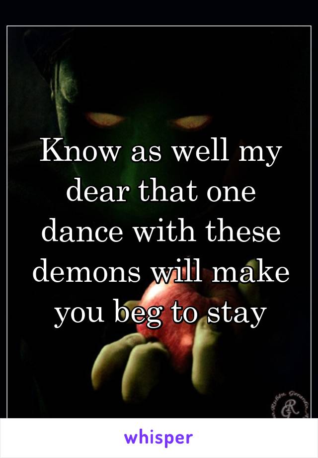 Know as well my dear that one dance with these demons will make you beg to stay