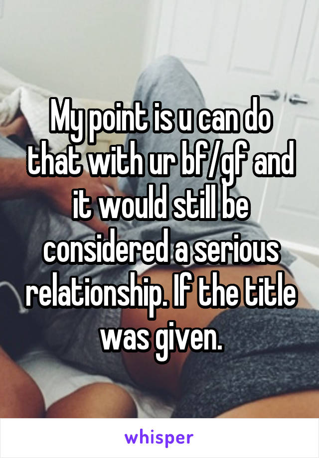 My point is u can do that with ur bf/gf and it would still be considered a serious relationship. If the title was given.