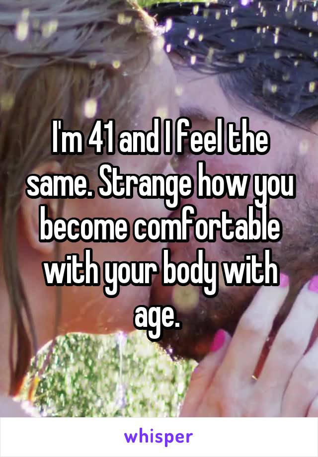 I'm 41 and I feel the same. Strange how you become comfortable with your body with age. 