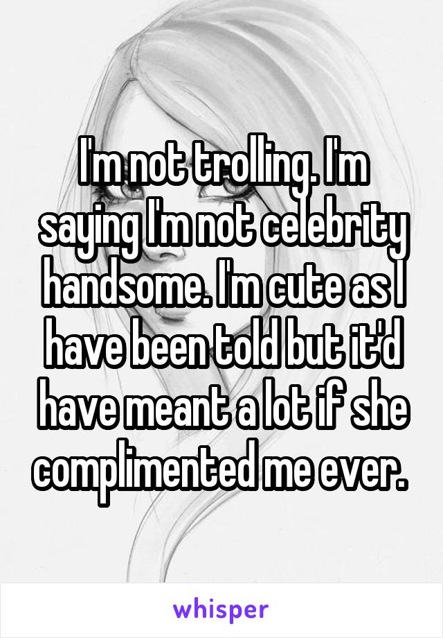 I'm not trolling. I'm saying I'm not celebrity handsome. I'm cute as I have been told but it'd have meant a lot if she complimented me ever. 