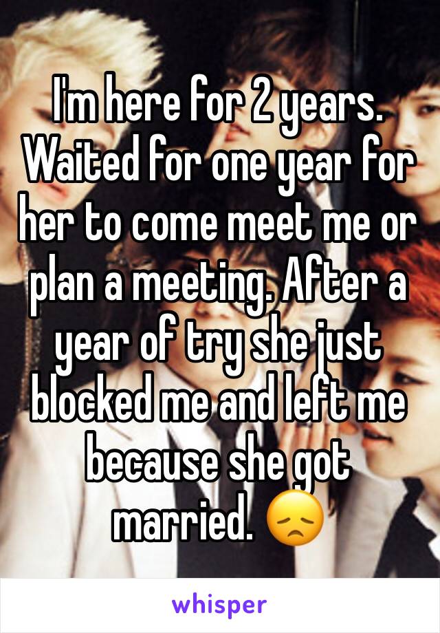 I'm here for 2 years. Waited for one year for her to come meet me or plan a meeting. After a year of try she just blocked me and left me because she got married. 😞