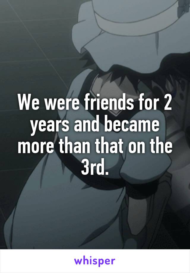 We were friends for 2 years and became more than that on the 3rd.