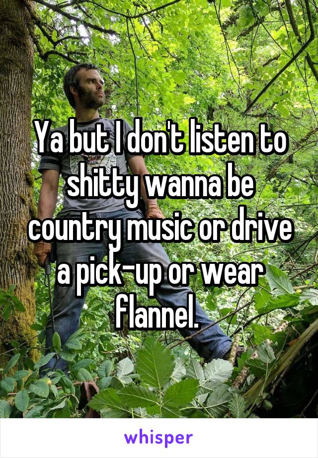 Ya but I don't listen to shitty wanna be country music or drive a pick-up or wear flannel. 