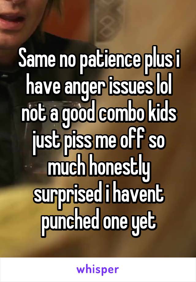 Same no patience plus i have anger issues lol not a good combo kids just piss me off so much honestly surprised i havent punched one yet