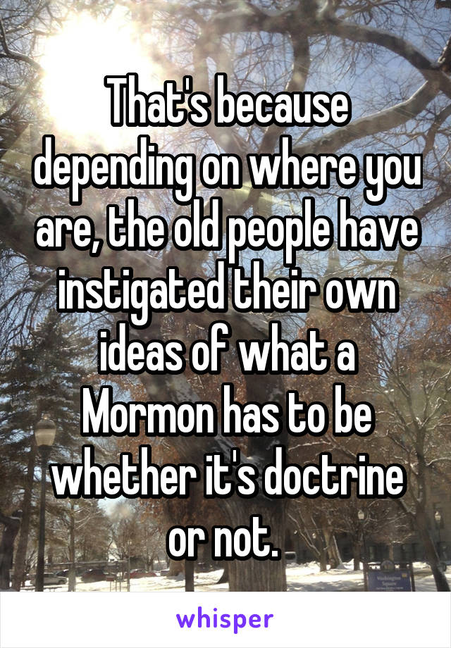 That's because depending on where you are, the old people have instigated their own ideas of what a Mormon has to be whether it's doctrine or not. 