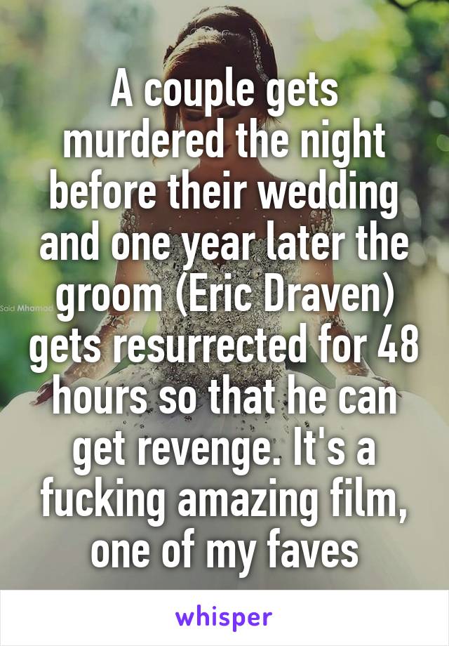 A couple gets murdered the night before their wedding and one year later the groom (Eric Draven) gets resurrected for 48 hours so that he can get revenge. It's a fucking amazing film, one of my faves