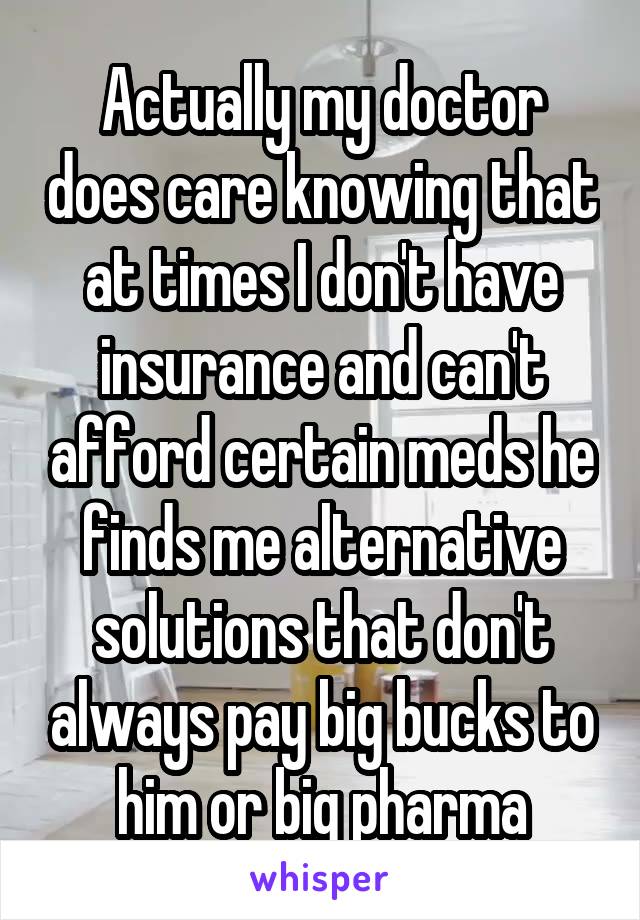 Actually my doctor does care knowing that at times I don't have insurance and can't afford certain meds he finds me alternative solutions that don't always pay big bucks to him or big pharma