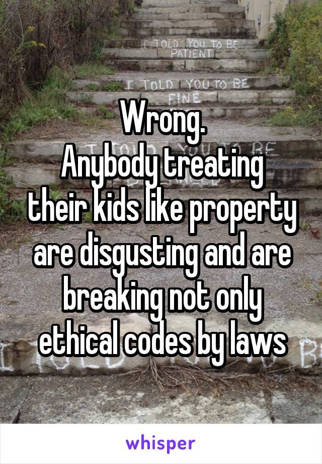 Wrong.
Anybody treating their kids like property are disgusting and are breaking not only ethical codes by laws