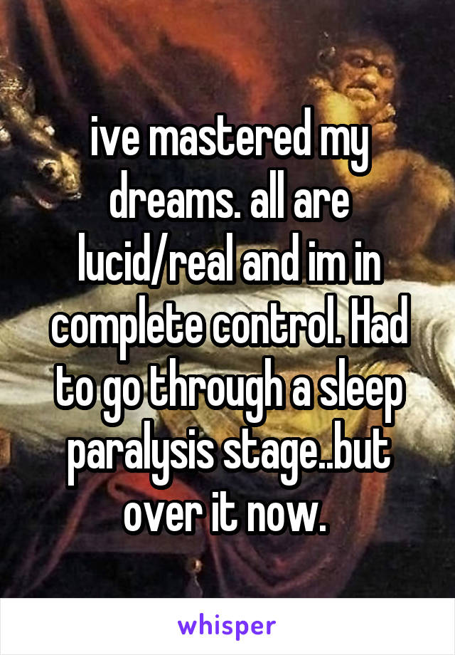 ive mastered my dreams. all are lucid/real and im in complete control. Had to go through a sleep paralysis stage..but over it now. 