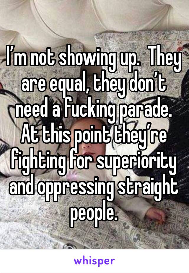 I’m not showing up.  They are equal, they don’t need a fucking parade.  At this point they’re fighting for superiority and oppressing straight people.